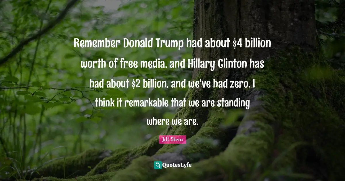 Remember Donald Trump had about $4 billion worth of free media, and Hillary Clinton has had about $2 billion, and we've had zero. I think it remarkable that we are standing where we are.