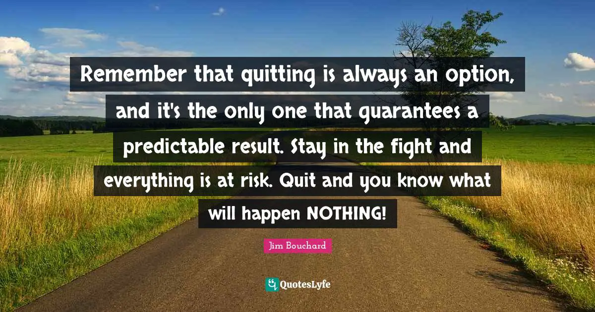 Predictable Quotes: "Remember that quitting is always an option, and it's the only one that guarantees a predictable result. Stay in the fight and everything is at risk. Quit and you know what will happen NOTHING!"
