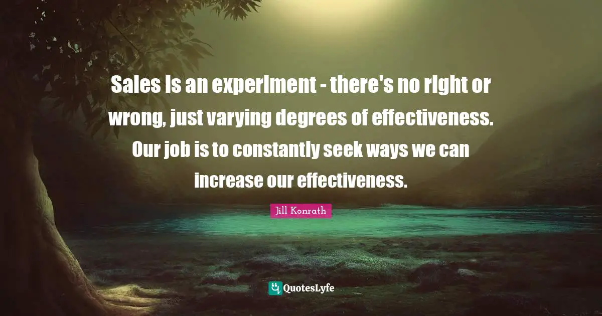 Sales is an experiment - there's no right or wrong, just varying degrees of effectiveness. Our job is to constantly seek ways we can increase our effectiveness.