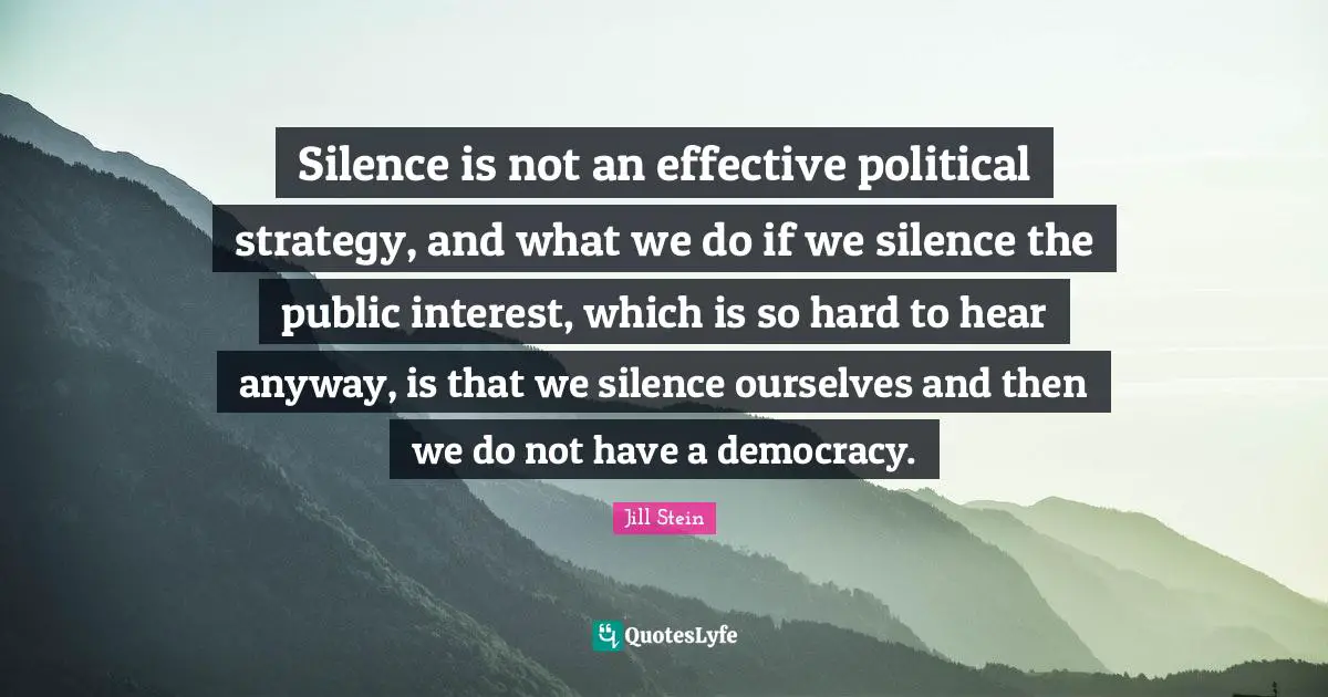 Silence is not an effective political strategy, and what we do if we silence the public interest, which is so hard to hear anyway, is that we silence ourselves and then we do not have a democracy.