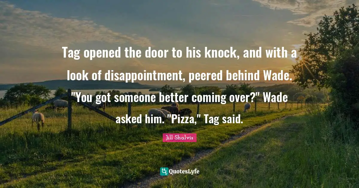 Tag opened the door to his knock, and with a look of disappointment, peered behind Wade. "You got someone better coming over?" Wade asked him. "Pizza," Tag said.