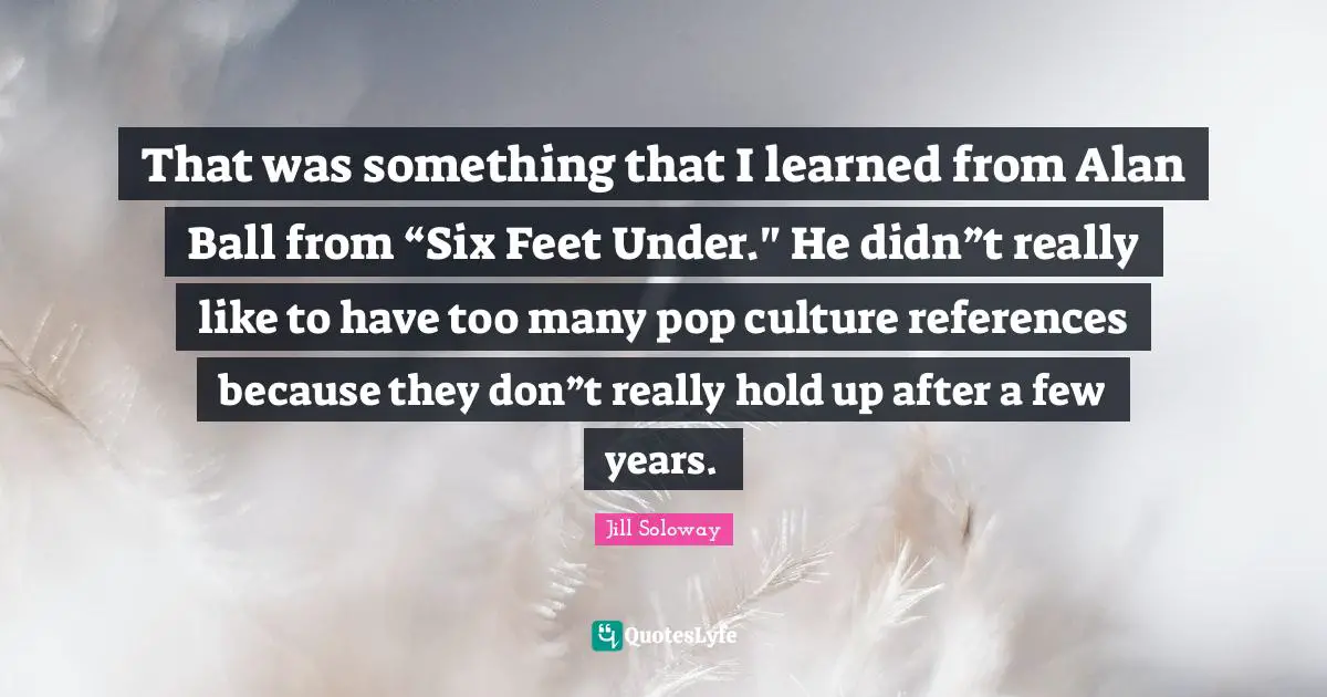 That was something that I learned from Alan Ball from “Six Feet Under." He didn”t really like to have too many pop culture references because they don”t really hold up after a few years.