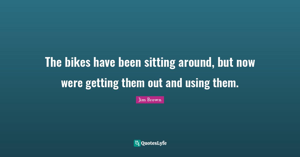 The bikes have been sitting around, but now were getting them out and using them.