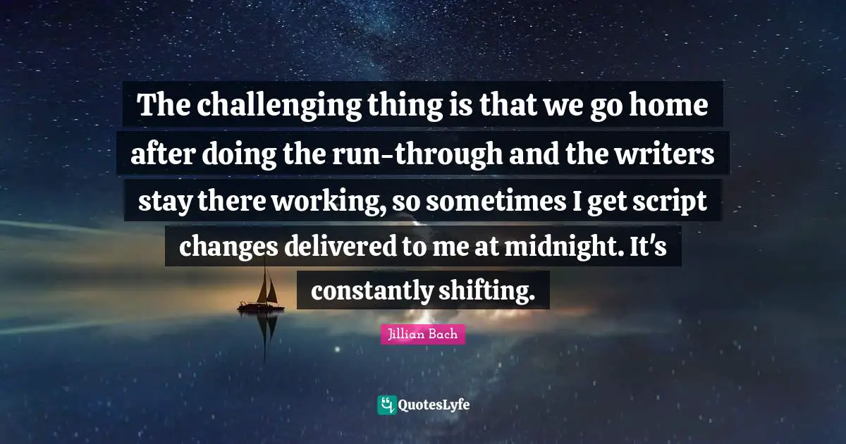 The challenging thing is that we go home after doing the run-through and the writers stay there working, so sometimes I get script changes delivered to me at midnight. It's constantly shifting.