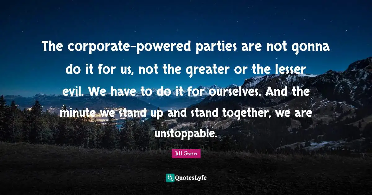 Party Quotes: "The corporate-powered parties are not gonna do it for us, not the greater or the lesser evil. We have to do it for ourselves. And the minute we stand up and stand together, we are unstoppable."