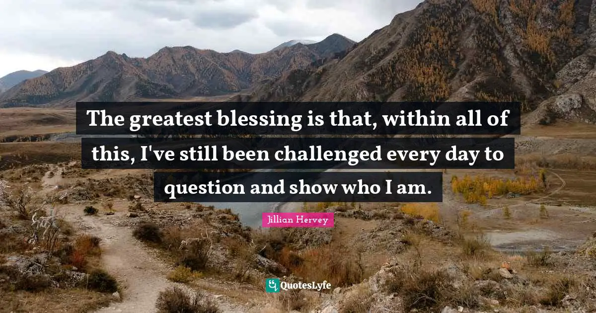 The greatest blessing is that, within all of this, I've still been challenged every day to question and show who I am.