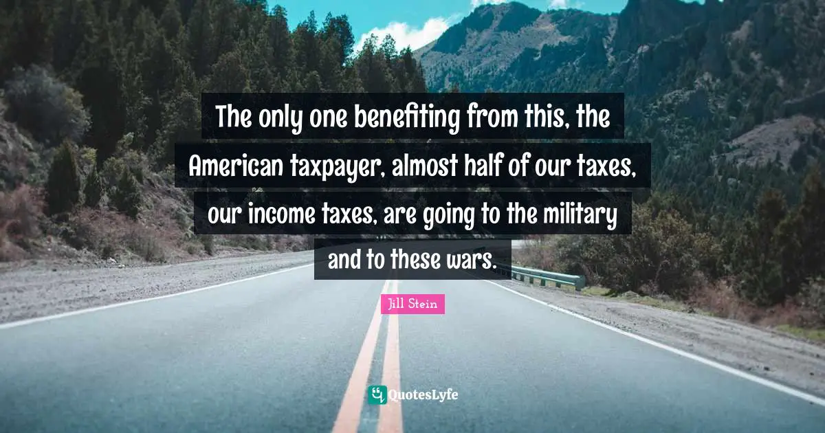 The only one benefiting from this, the American taxpayer, almost half of our taxes, our income taxes, are going to the military and to these wars.