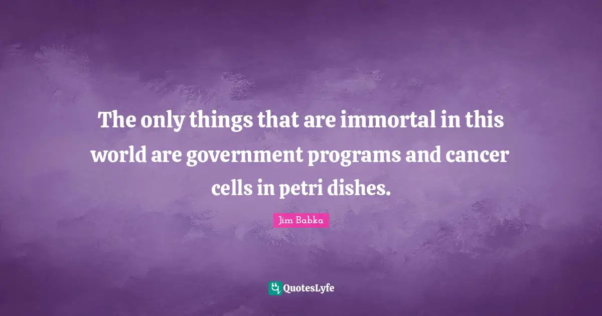 The only things that are immortal in this world are government programs and cancer cells in petri dishes.