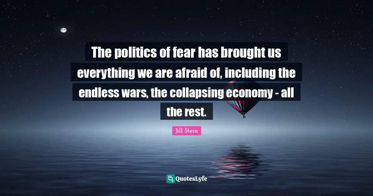 The politics of fear has brought us everything we are afraid of, including the endless wars, the collapsing economy - all the rest.