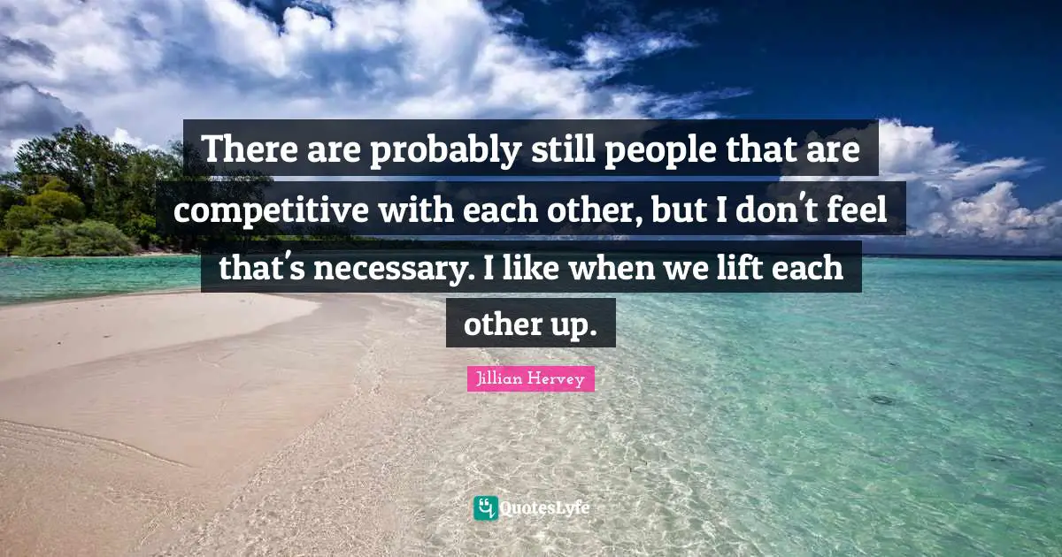 There are probably still people that are competitive with each other, but I don't feel that's necessary. I like when we lift each other up.