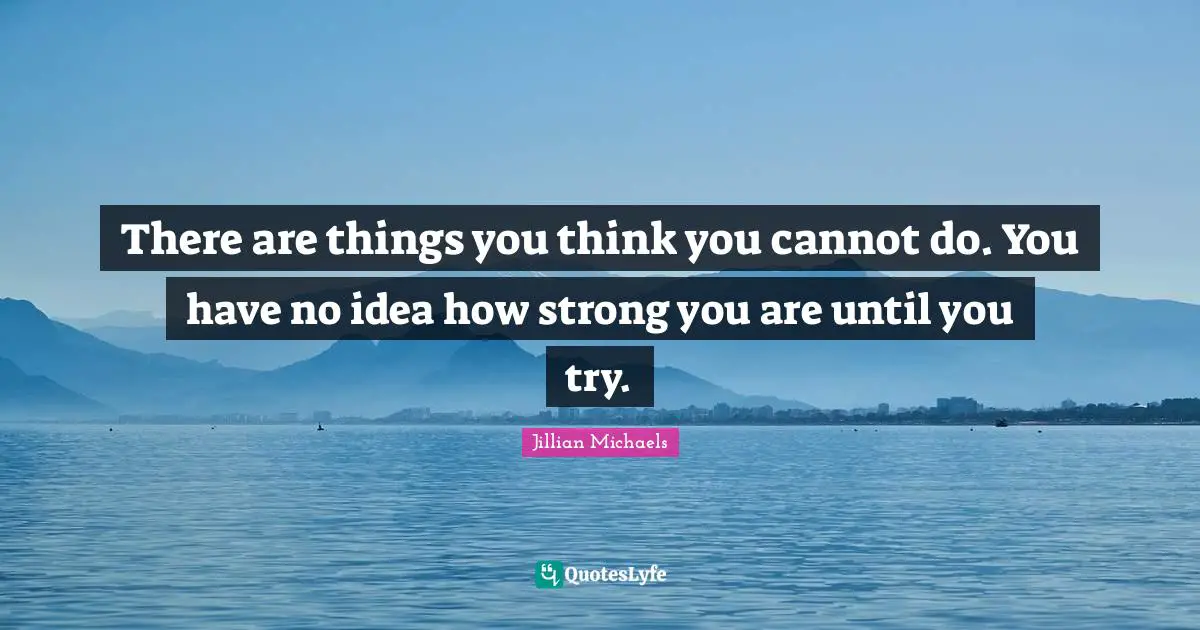 There are things you think you cannot do. You have no idea how strong you are until you try.