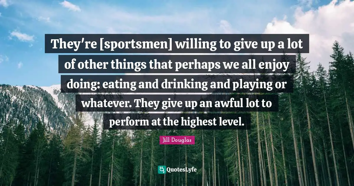 They're [sportsmen] willing to give up a lot of other things that perhaps we all enjoy doing: eating and drinking and playing or whatever. They give up an awful lot to perform at the highest level.