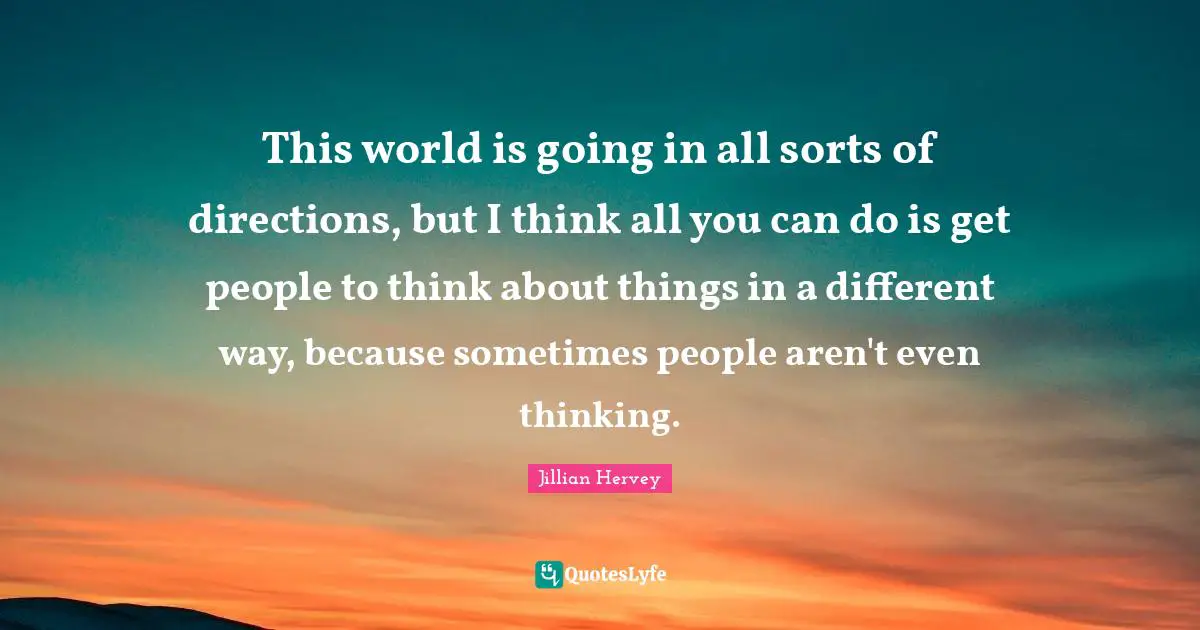 This world is going in all sorts of directions, but I think all you can do is get people to think about things in a different way, because sometimes people aren't even thinking.