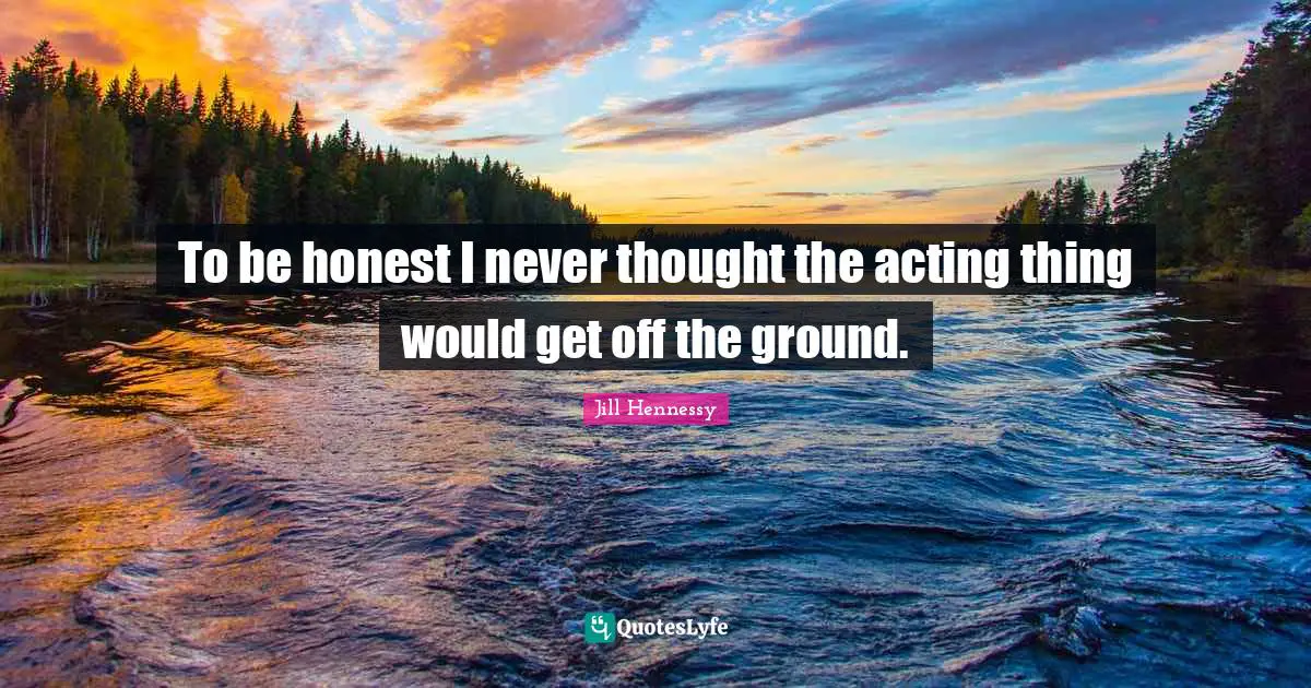 To be honest I never thought the acting thing would get off the ground.