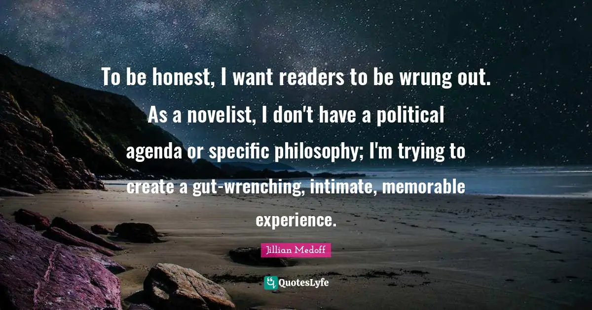 To be honest, I want readers to be wrung out. As a novelist, I don't have a political agenda or specific philosophy; I'm trying to create a gut-wrenching, intimate, memorable experience.