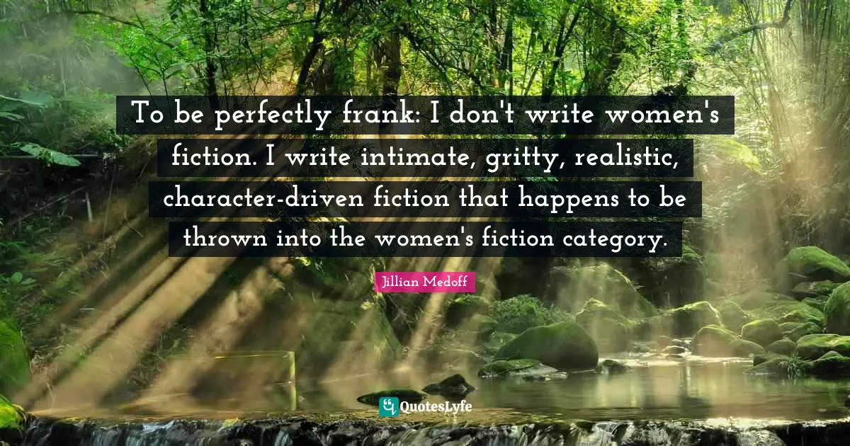 To be perfectly frank: I don't write women's fiction. I write intimate, gritty, realistic, character-driven fiction that happens to be thrown into the women's fiction category.
