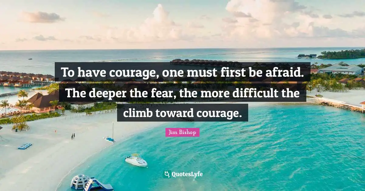 To have courage, one must first be afraid. The deeper the fear, the more difficult the climb toward courage.