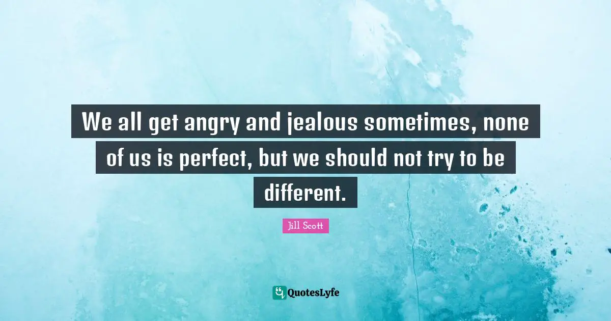 We all get angry and jealous sometimes, none of us is perfect, but we should not try to be different.