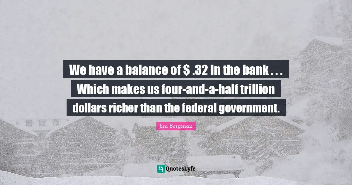 We have a balance of $ .32 in the bank . . . Which makes us four-and-a-half trillion dollars richer than the federal government.