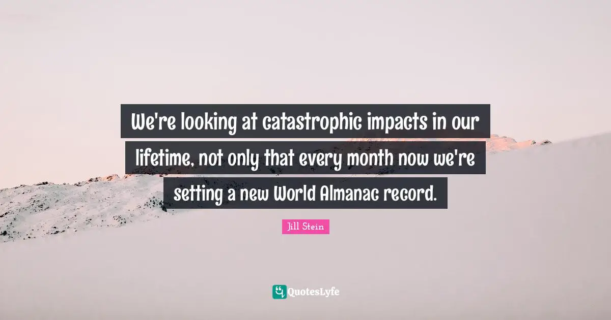 We're looking at catastrophic impacts in our lifetime, not only that every month now we're setting a new World Almanac record.