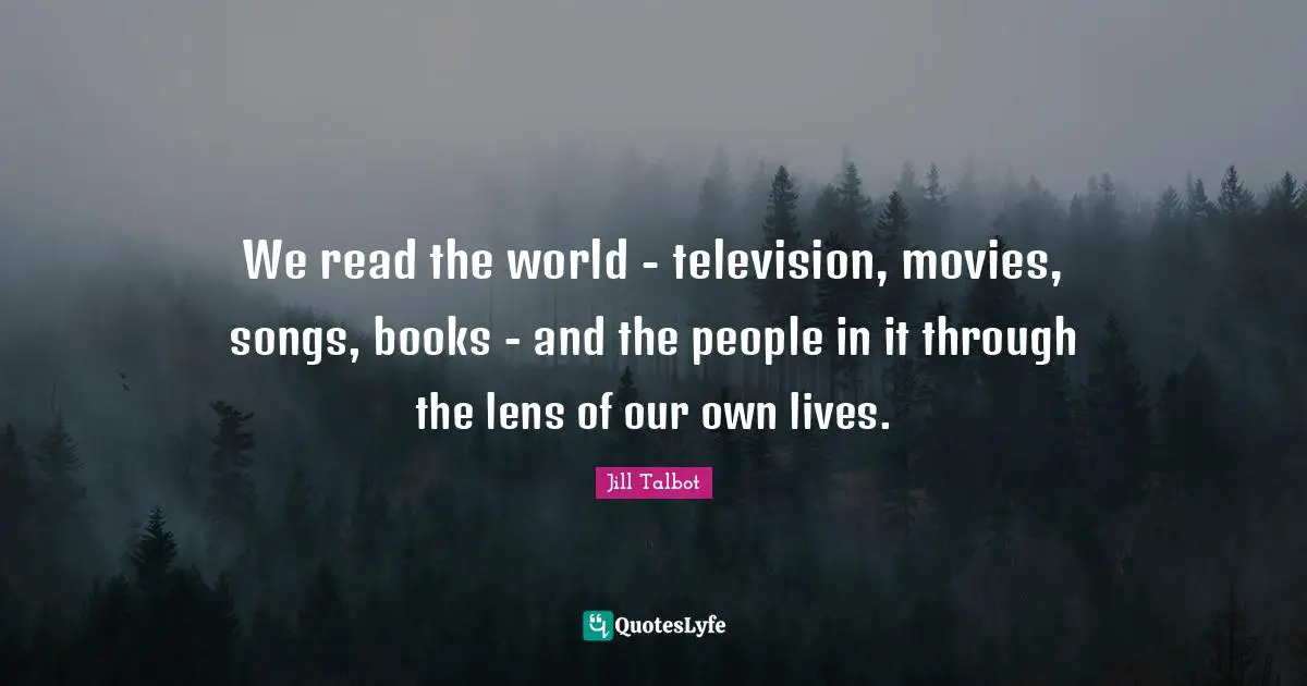 We read the world - television, movies, songs, books - and the people in it through the lens of our own lives.