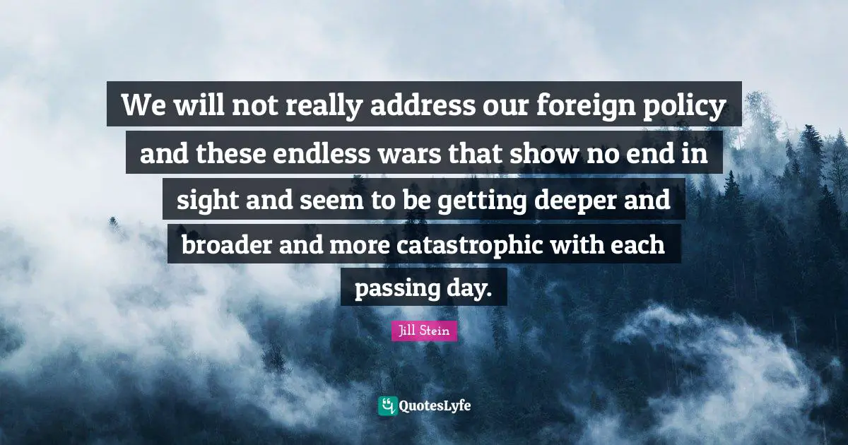 We will not really address our foreign policy and these endless wars that show no end in sight and seem to be getting deeper and broader and more catastrophic with each passing day.
