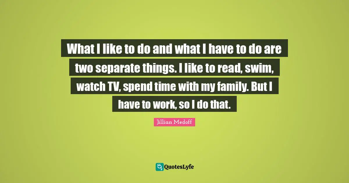 What I like to do and what I have to do are two separate things. I like to read, swim, watch TV, spend time with my family. But I have to work, so I do that.