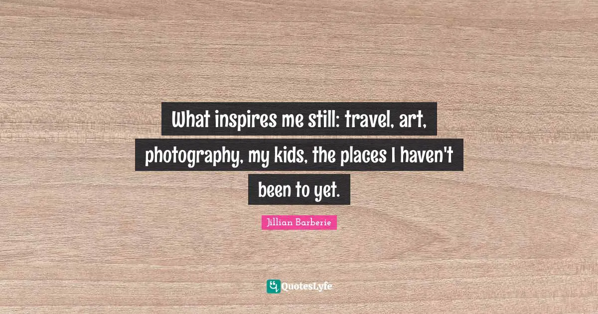 What inspires me still: travel, art, photography, my kids, the places I haven't been to yet.