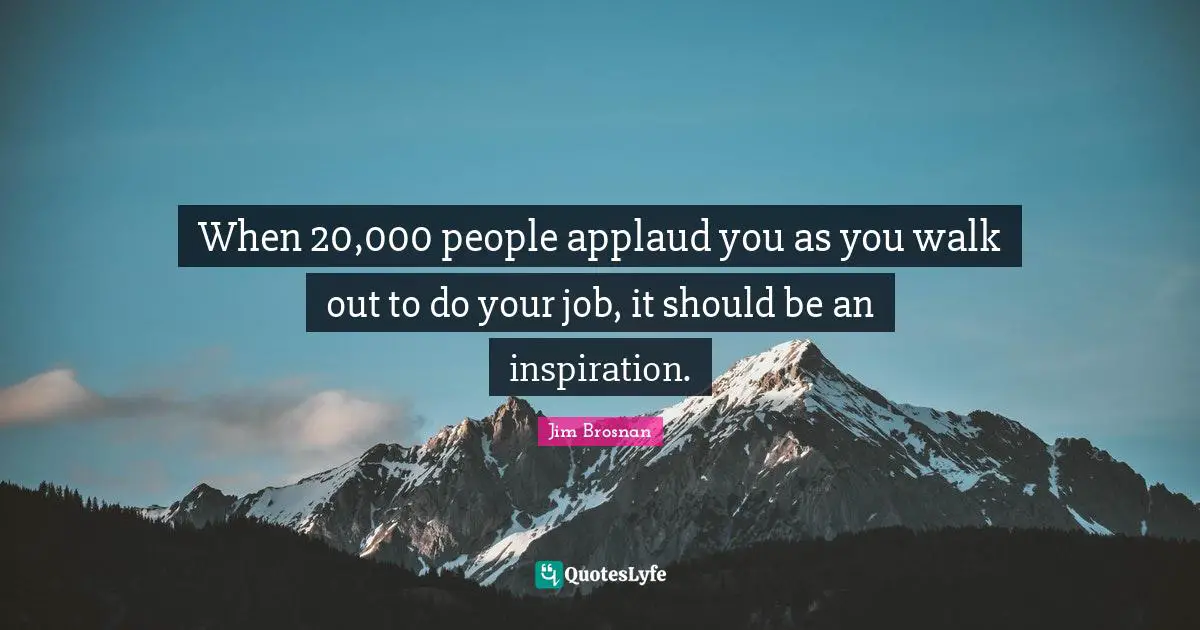 When 20,000 people applaud you as you walk out to do your job, it should be an inspiration.