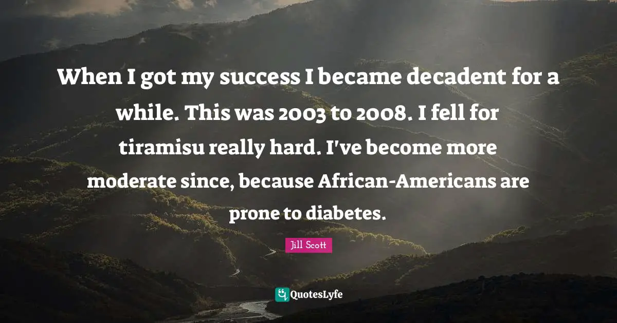 Jill Scott Quotes: "When I got my success I became decadent for a while. This was 2003 to 2008. I fell for tiramisu really hard. I've become more moderate since, because African-Americans are prone to diabetes."