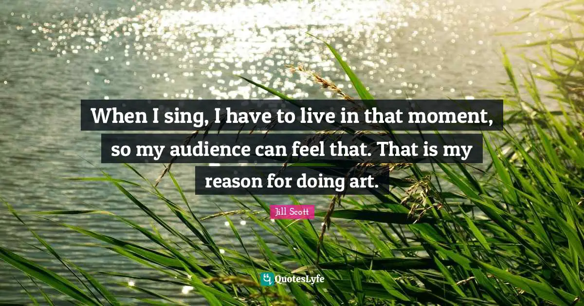 When I sing, I have to live in that moment, so my audience can feel that. That is my reason for doing art.
