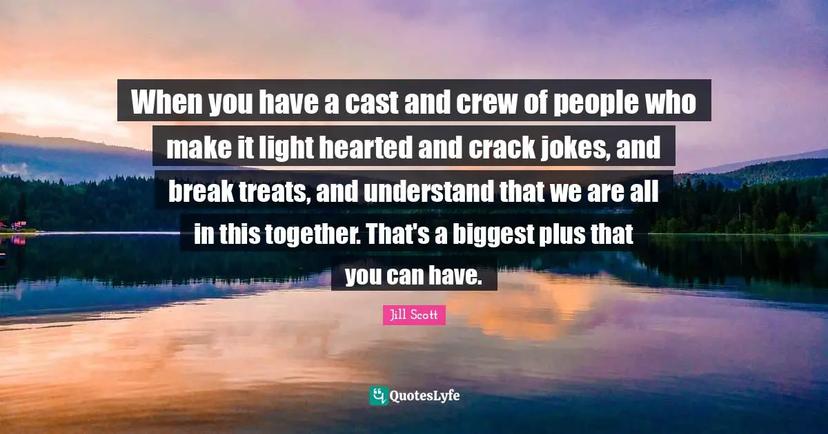 When you have a cast and crew of people who make it light hearted and crack jokes, and break treats, and understand that we are all in this together. That's a biggest plus that you can have.