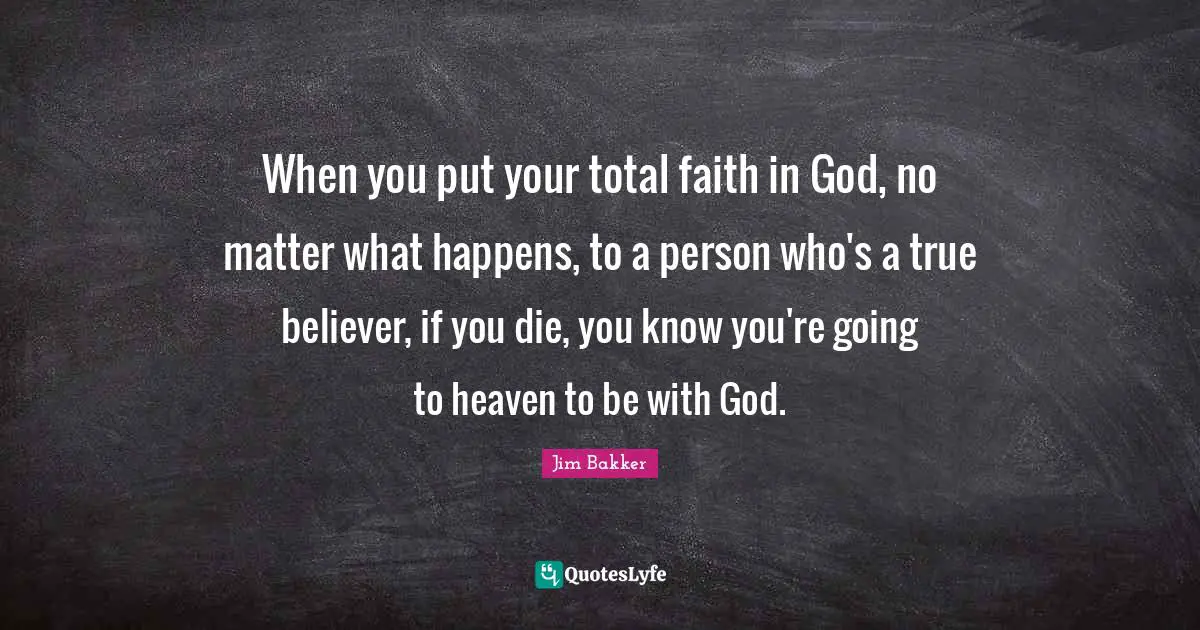 Jim Bakker Quotes: "When you put your total faith in God, no matter what happens, to a person who's a true believer, if you die, you know you're going to heaven to be with God."