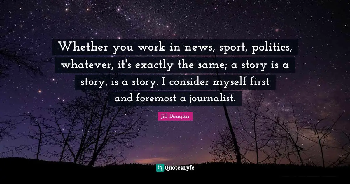 Whether you work in news, sport, politics, whatever, it's exactly the same; a story is a story, is a story. I consider myself first and foremost a journalist.