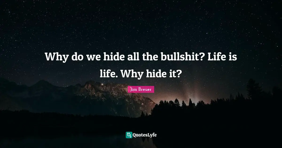 Why do we hide all the bullshit? Life is life. Why hide it?
