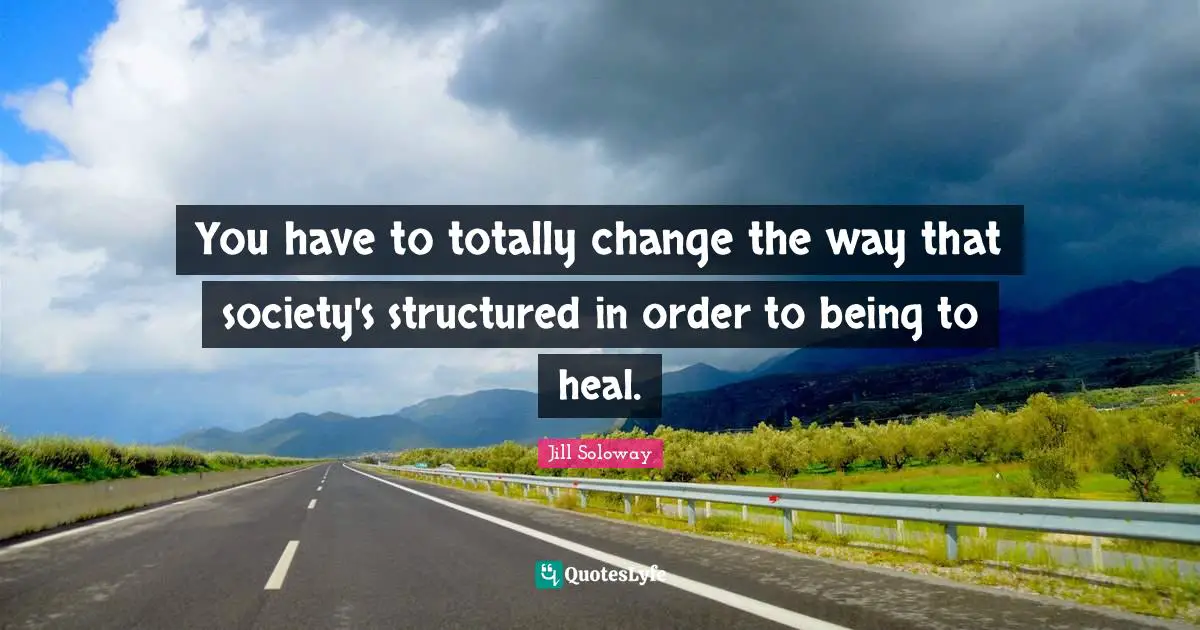 You have to totally change the way that society's structured in order to being to heal.