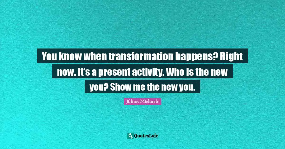 You know when transformation happens? Right now. It’s a present activity. Who is the new you? Show me the new you.