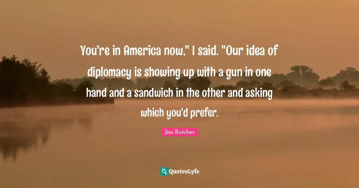 You're in America now," I said. "Our idea of diplomacy is showing up with a gun in one hand and a sandwich in the other and asking which you'd prefer.