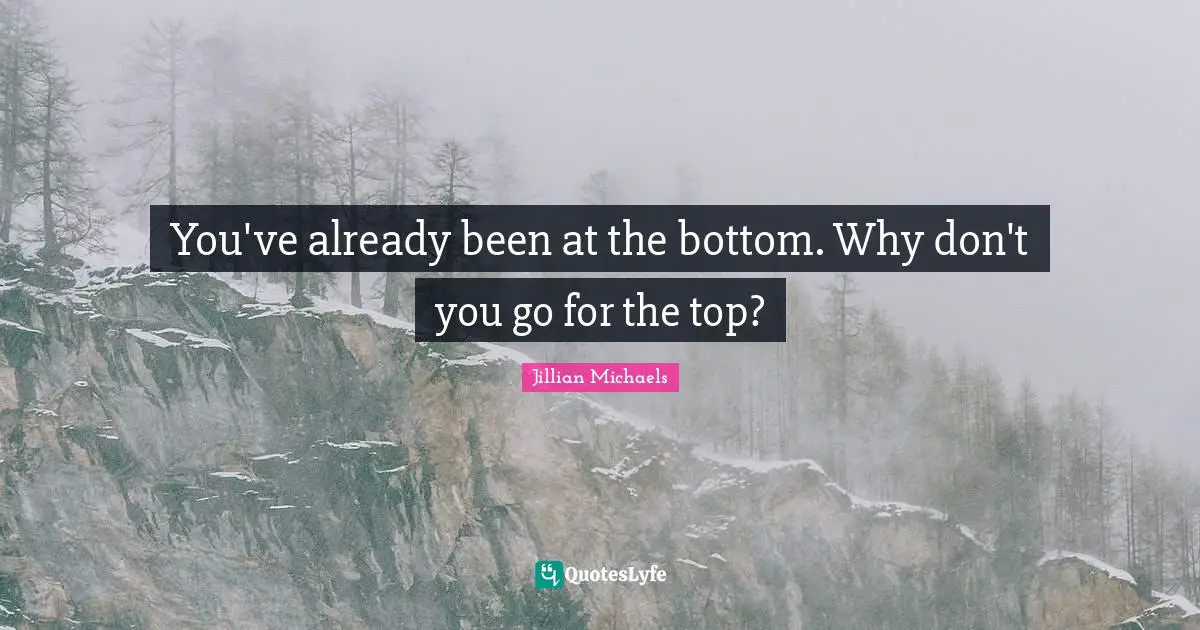 You've already been at the bottom. Why don't you go for the top?