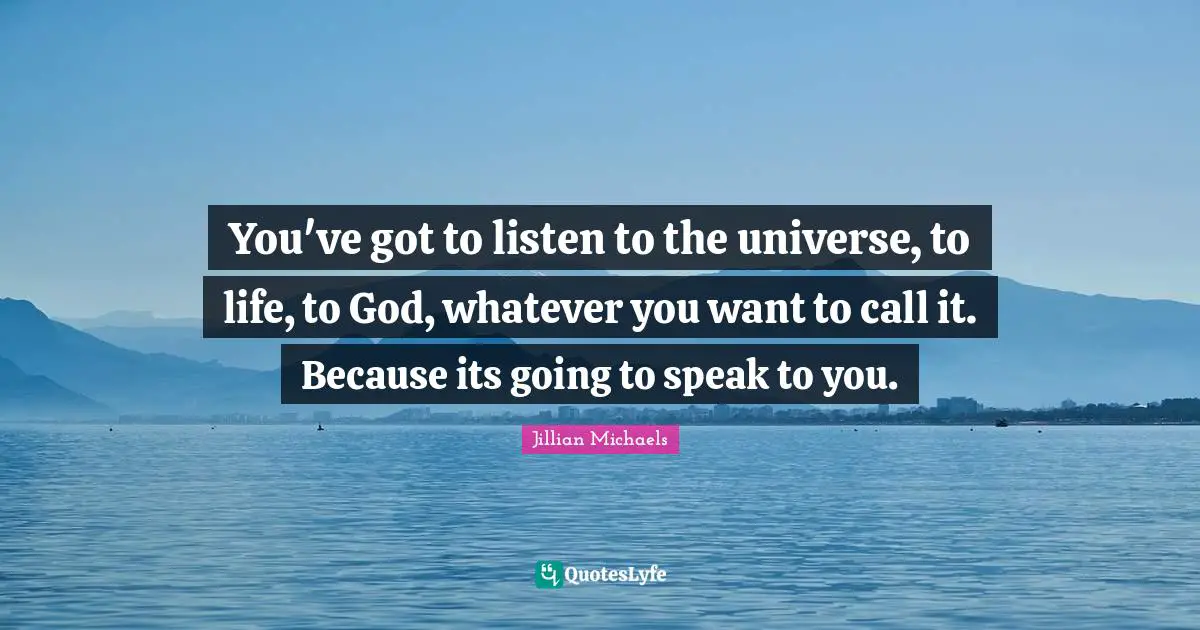 You've got to listen to the universe, to life, to God, whatever you want to call it. Because its going to speak to you.