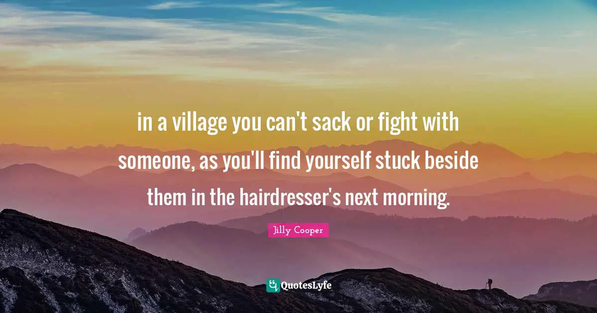 Jilly Cooper Quotes: "in a village you can't sack or fight with someone, as you'll find yourself stuck beside them in the hairdresser's next morning."