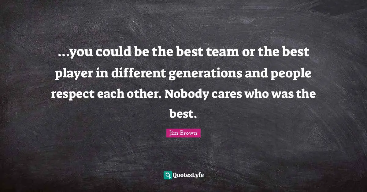 ...you could be the best team or the best player in different generations and people respect each other. Nobody cares who was the best.