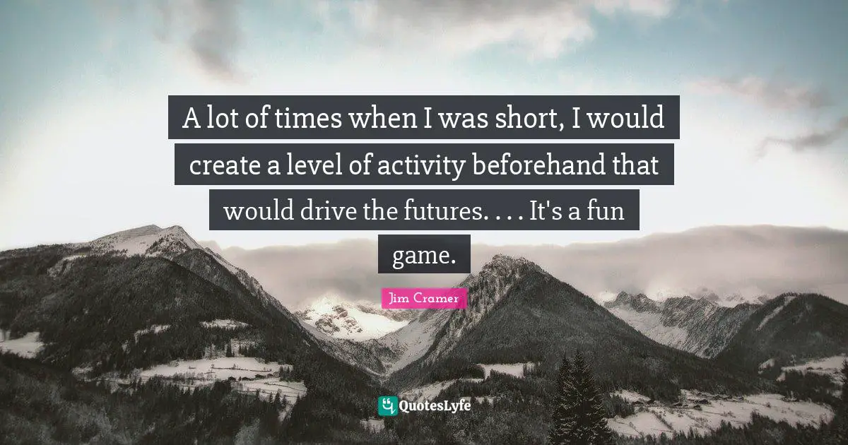 Jim Cramer Quotes: "A lot of times when I was short, I would create a level of activity beforehand that would drive the futures. . . . It's a fun game."