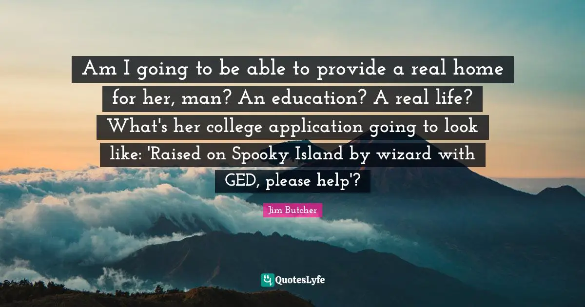 Am I going to be able to provide a real home for her, man? An education? A real life? What's her college application going to look like: 'Raised on Spooky Island by wizard with GED, please help'?