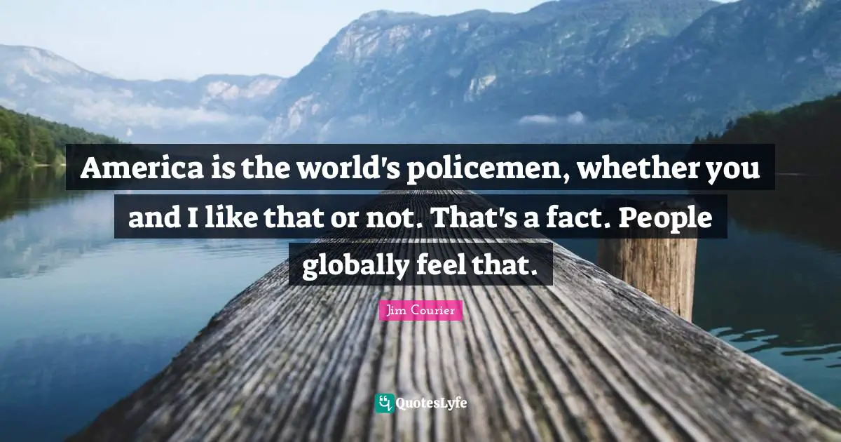 America is the world's policemen, whether you and I like that or not. That's a fact. People globally feel that.