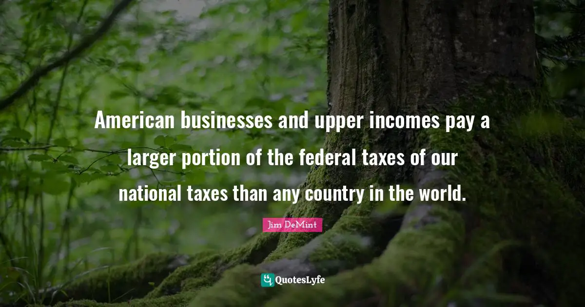American businesses and upper incomes pay a larger portion of the federal taxes of our national taxes than any country in the world.