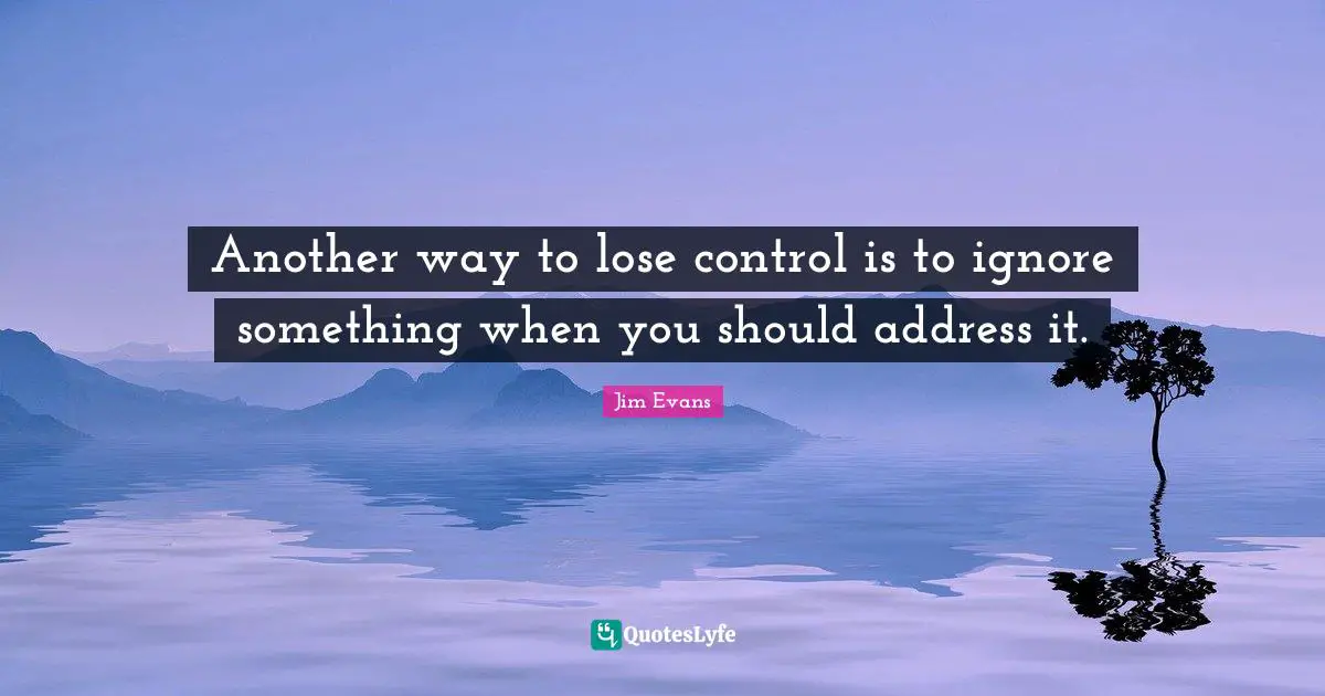 Another way to lose control is to ignore something when you should address it.