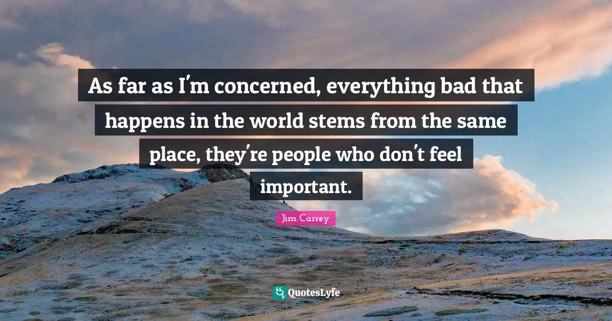 As far as I'm concerned, everything bad that happens in the world stems from the same place, they're people who don't feel important.