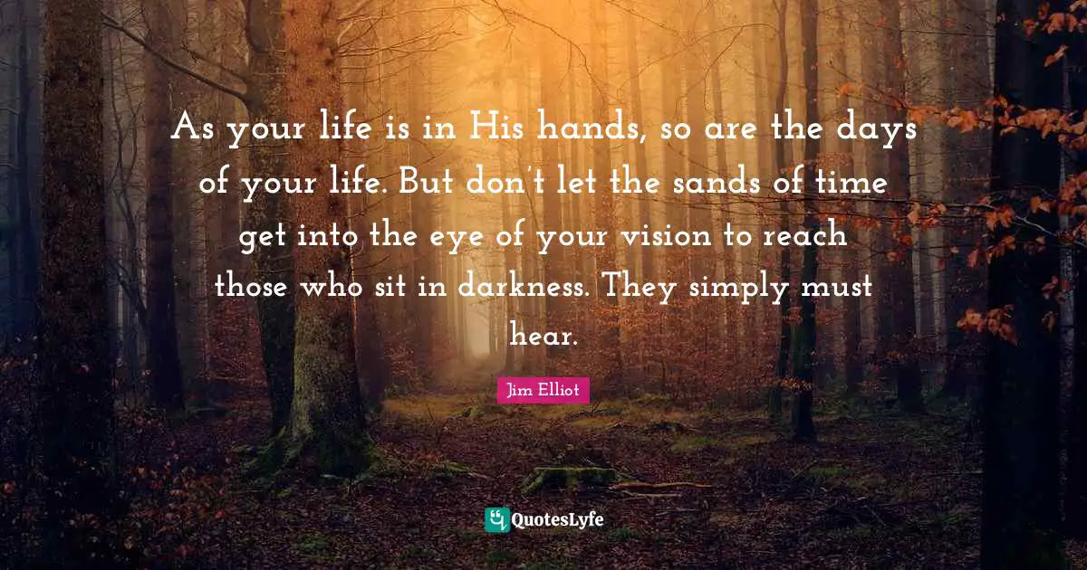 As your life is in His hands, so are the days of your life. But don’t let the sands of time get into the eye of your vision to reach those who sit in darkness. They simply must hear.