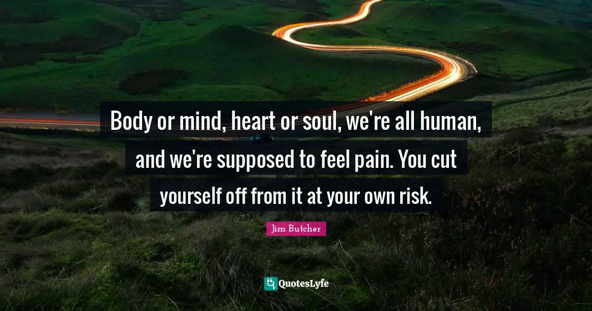 Body or mind, heart or soul, we're all human, and we're supposed to feel pain. You cut yourself off from it at your own risk.